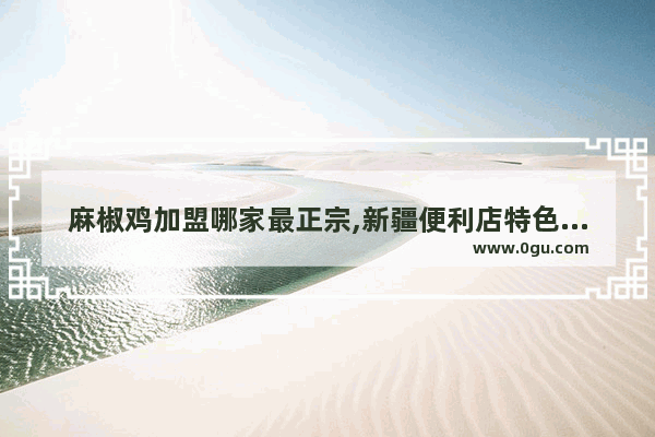 麻椒鸡加盟哪家最正宗,新疆便利店特色美食店加盟