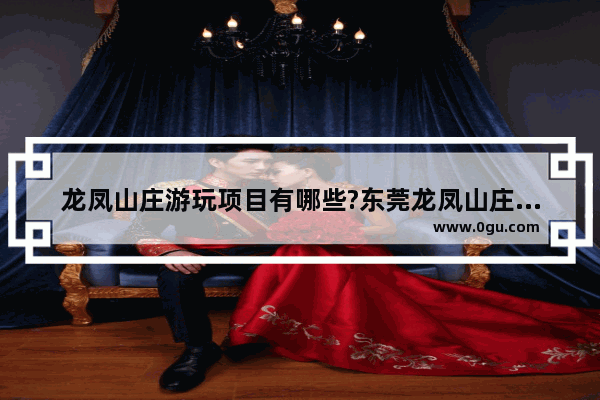 龙凤山庄游玩项目有哪些?东莞龙凤山庄特色项目介绍_东莞有什么适合情侣去的地方 公园 游乐场之类