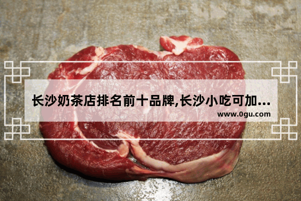 长沙奶茶店排名前十品牌,长沙小吃可加盟品牌