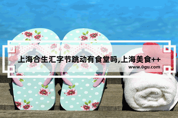上海合生汇字节跳动有食堂吗,上海美食++++展会信息