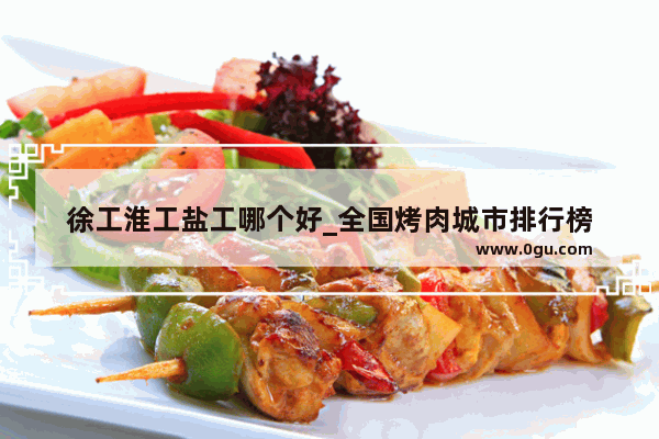 徐工淮工盐工哪个好_全国烤肉城市排行榜
