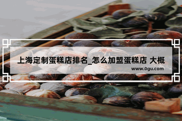 上海定制蛋糕店排名_怎么加盟蛋糕店 大概要多少钱