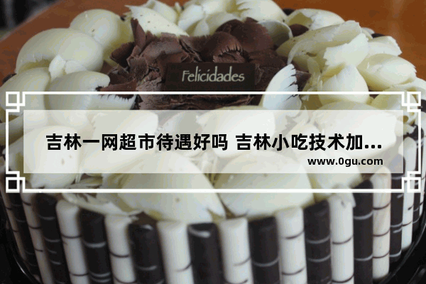 吉林一网超市待遇好吗 吉林小吃技术加盟店吗