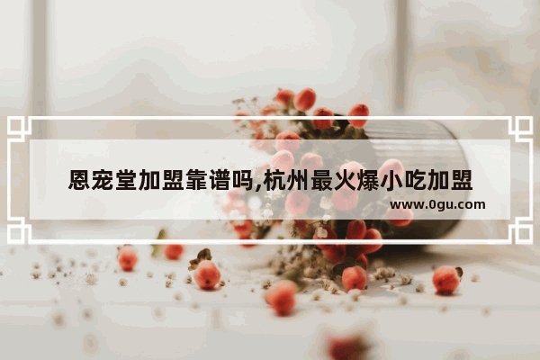 恩宠堂加盟靠谱吗,杭州最火爆小吃加盟