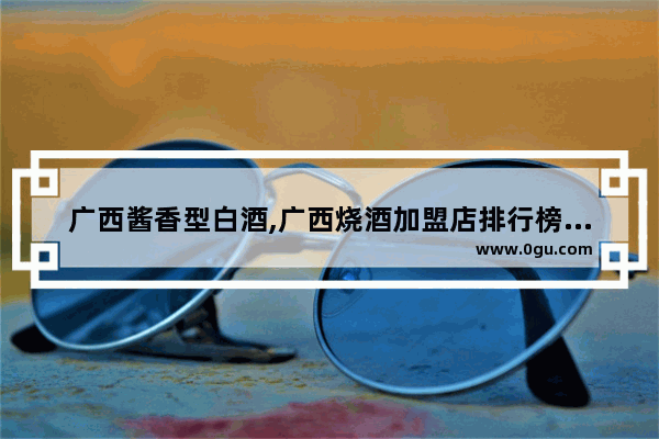 广西酱香型白酒,广西烧酒加盟店排行榜前十