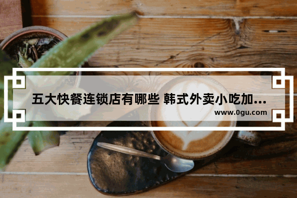 五大快餐连锁店有哪些 韩式外卖小吃加盟店推荐