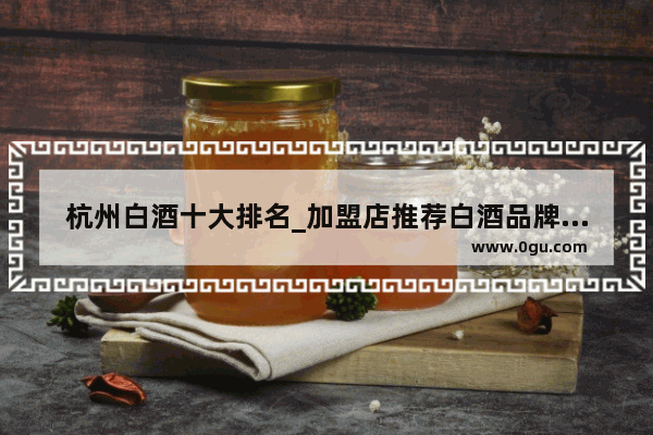杭州白酒十大排名_加盟店推荐白酒品牌排行榜