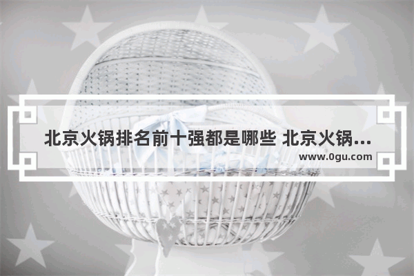 北京火锅排名前十强都是哪些 北京火锅品牌加盟选哪家