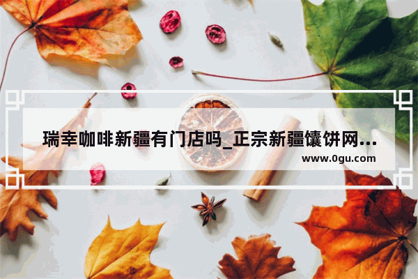 瑞幸咖啡新疆有门店吗_正宗新疆馕饼网上哪里卖