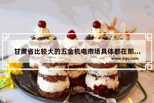 甘肃省比较大的五金机电市场具体都在那里_甘肃氟化工企业有几个