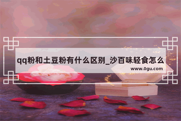 qq粉和土豆粉有什么区别_沙百味轻食怎么样