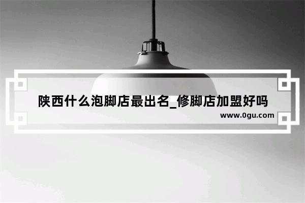 陕西什么泡脚店最出名_修脚店加盟好吗