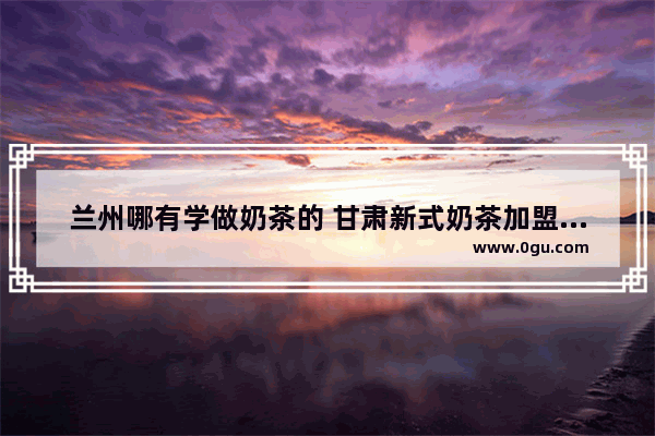 兰州哪有学做奶茶的 甘肃新式奶茶加盟费多少