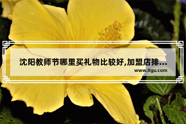 沈阳教师节哪里买礼物比较好,加盟店排行榜花店沈阳
