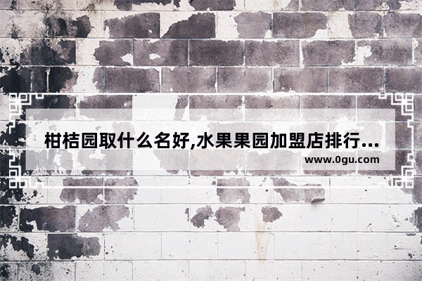 柑桔园取什么名好,水果果园加盟店排行榜前十