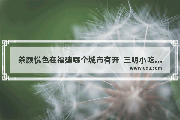 茶颜悦色在福建哪个城市有开_三明小吃历史故事