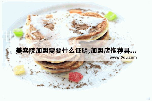 美容院加盟需要什么证明,加盟店推荐县城美容院吗