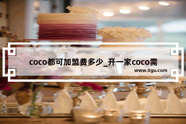 coco都可加盟费多少_开一家coco需要多少资金