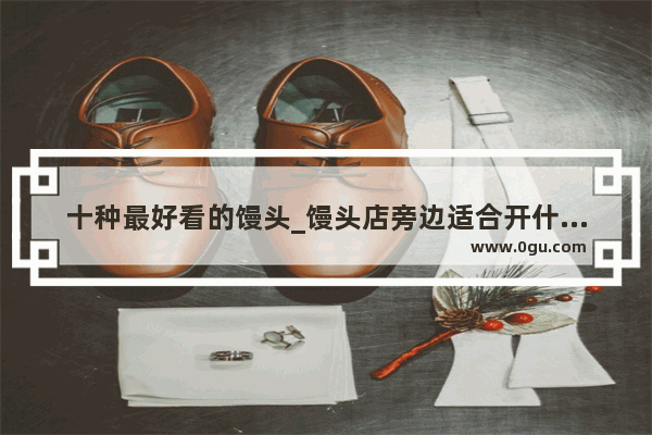 十种最好看的馒头_馒头店旁边适合开什么店
