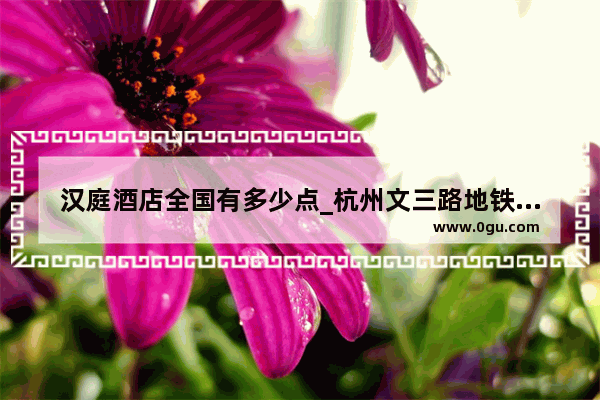 汉庭酒店全国有多少点_杭州文三路地铁站汉庭酒店到西湖怎么坐车