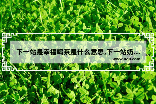 下一站是幸福喝茶是什么意思,下一站奶茶加盟吗