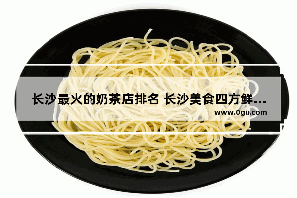 长沙最火的奶茶店排名 长沙美食四方鲜奶茶加盟