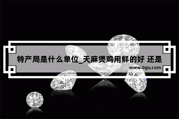 特产局是什么单位_天麻煲鸡用鲜的好 还是干的好