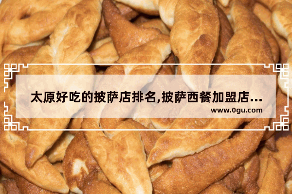 太原好吃的披萨店排名,披萨西餐加盟店连锁店推荐