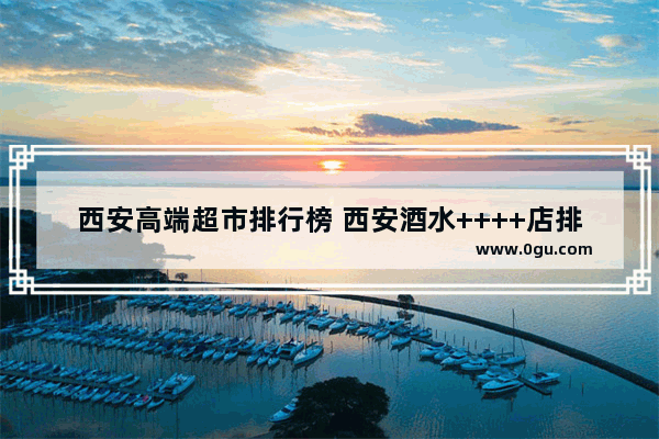西安高端超市排行榜 西安酒水++++店排行榜