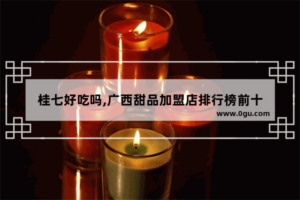 桂七好吃吗,广西甜品加盟店排行榜前十