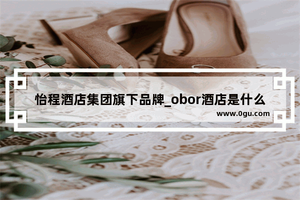 怡程酒店集团旗下品牌_obor酒店是什么品牌