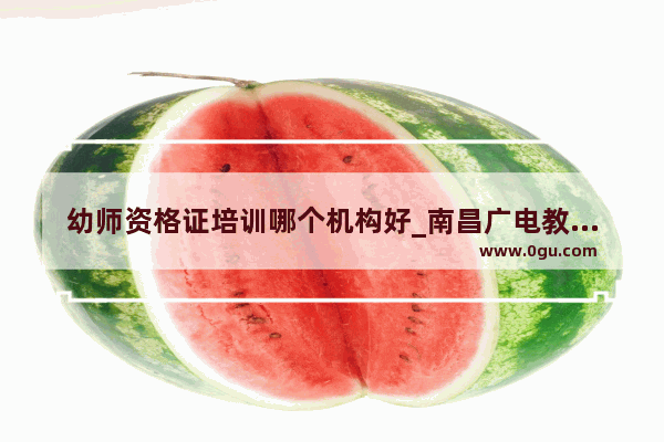 幼师资格证培训哪个机构好_南昌广电教育培训学校怎么样