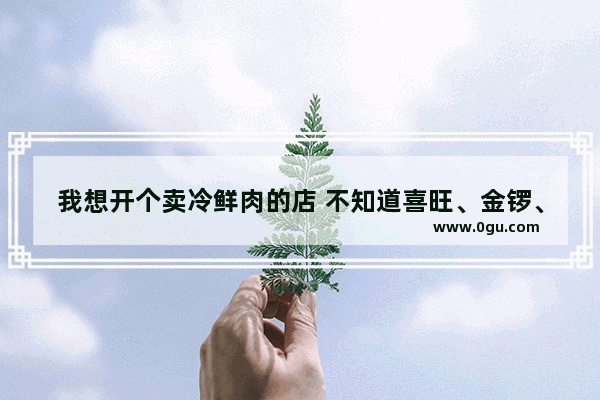 我想开个卖冷鲜肉的店 不知道喜旺、金锣、龙大、福祖哪家比较收欢迎 我看金锣挺多的,黑猪肉 加盟