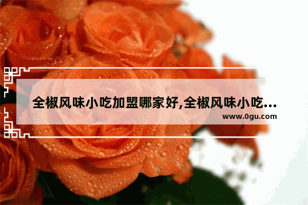 全椒风味小吃加盟哪家好,全椒风味小吃加盟哪家好