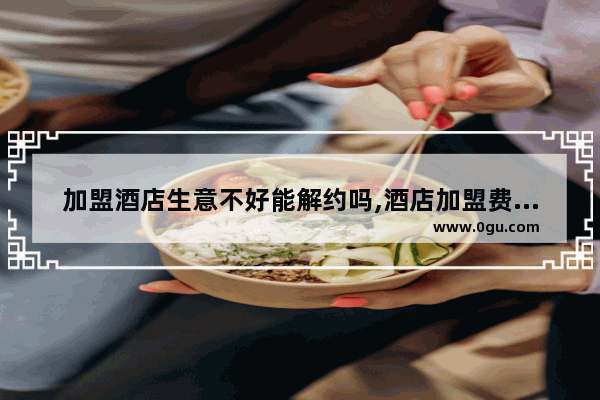 加盟酒店生意不好能解约吗,酒店加盟费应计入哪个科目