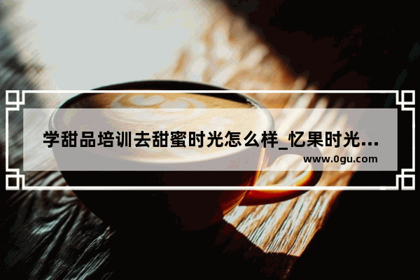 学甜品培训去甜蜜时光怎么样_忆果时光和蜜雪冰城是一家公司吗