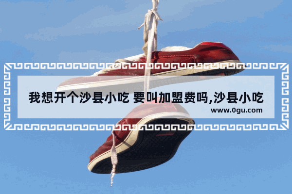 我想开个沙县小吃 要叫加盟费吗,沙县小吃是加盟的吗