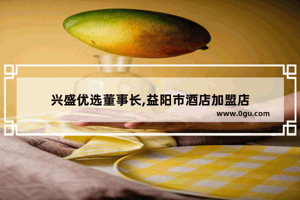 兴盛优选董事长,益阳市酒店加盟店