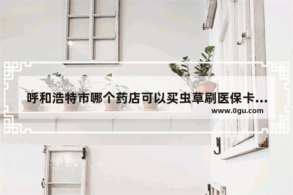 呼和浩特市哪个药店可以买虫草刷医保卡 呼市药房加盟店推荐