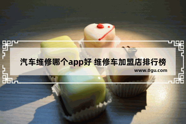 汽车维修哪个app好 维修车加盟店排行榜