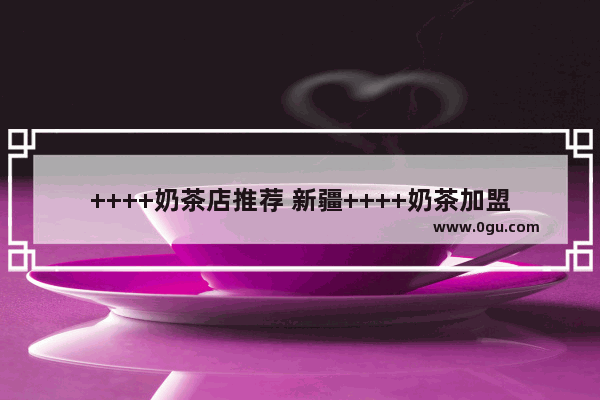 ++++奶茶店推荐 新疆++++奶茶加盟店