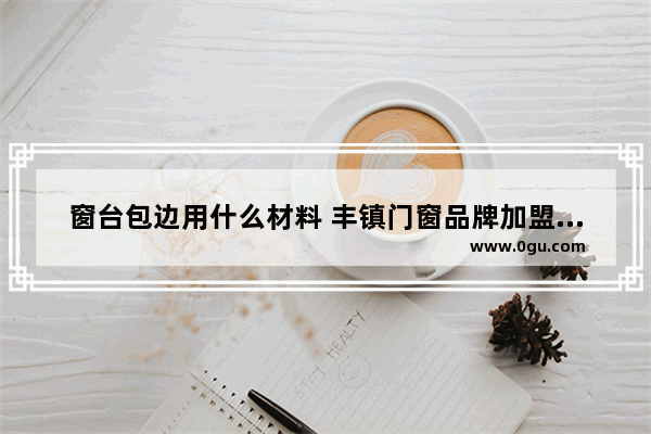 窗台包边用什么材料 丰镇门窗品牌加盟推荐