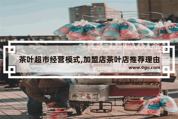 茶叶超市经营模式,加盟店茶叶店推荐理由