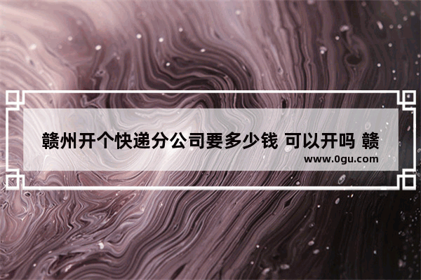 赣州开个快递分公司要多少钱 可以开吗 赣州加盟店快餐推荐