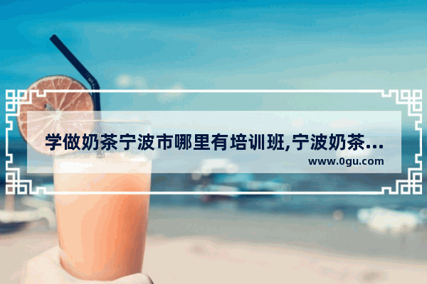 学做奶茶宁波市哪里有培训班,宁波奶茶加盟投入大吗