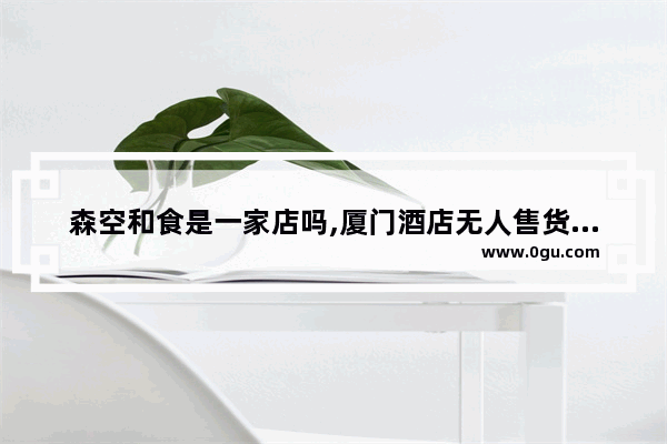 森空和食是一家店吗,厦门酒店无人售货机加盟