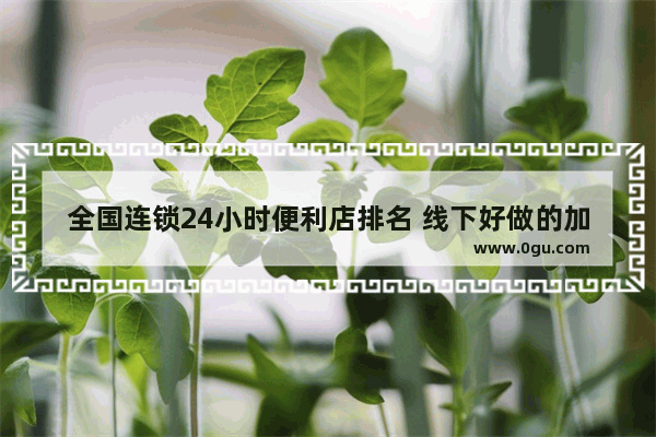 全国连锁24小时便利店排名 线下好做的加盟店推荐哪家