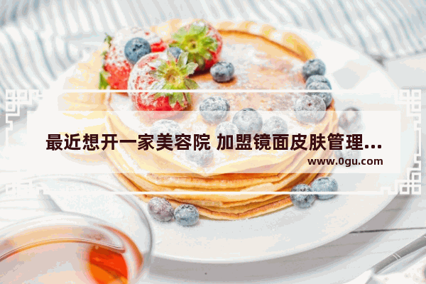 最近想开一家美容院 加盟镜面皮肤管理中心怎么样_简宜生皮肤管理怎么样