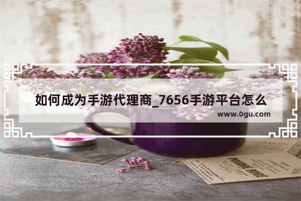 如何成为手游代理商_7656手游平台怎么样