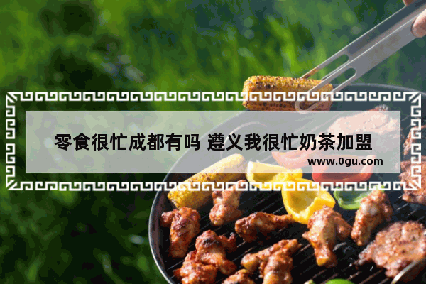 零食很忙成都有吗 遵义我很忙奶茶加盟